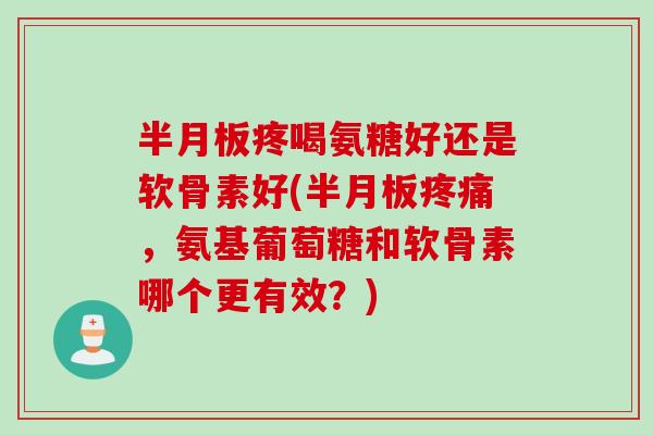 半月板疼喝氨糖好还是软骨素好(半月板疼痛，氨基葡萄糖和软骨素哪个更有效？)