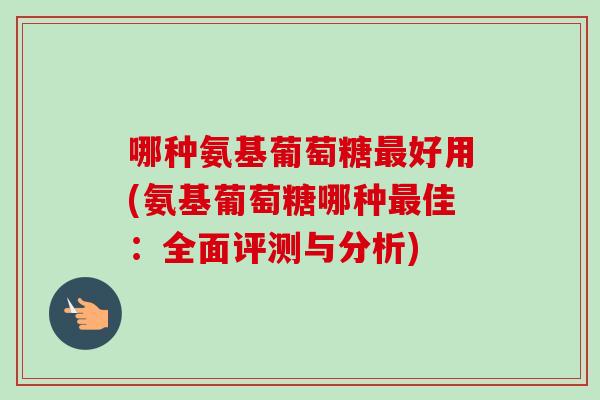 哪种氨基葡萄糖最好用(氨基葡萄糖哪种最佳：全面评测与分析)
