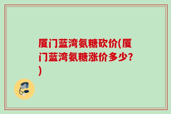 厦门蓝湾氨糖砍价(厦门蓝湾氨糖涨价多少？)