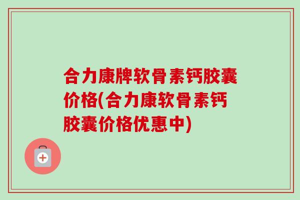 合力康牌软骨素钙胶囊价格(合力康软骨素钙胶囊价格优惠中)
