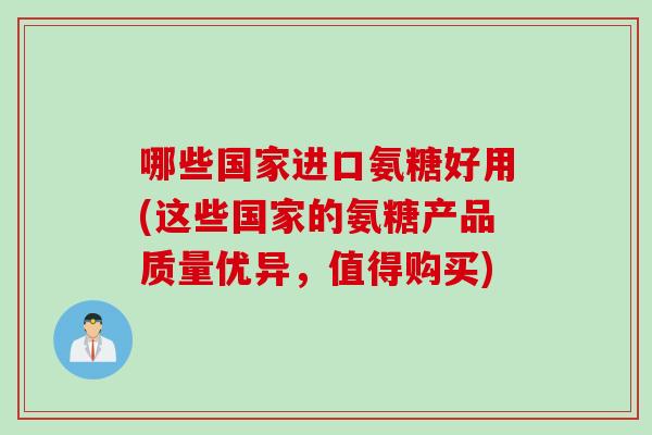 哪些国家进口氨糖好用(这些国家的氨糖产品质量优异，值得购买)
