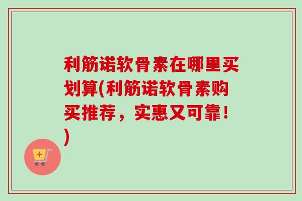 利筋诺软骨素在哪里买划算(利筋诺软骨素购买推荐，实惠又可靠！)