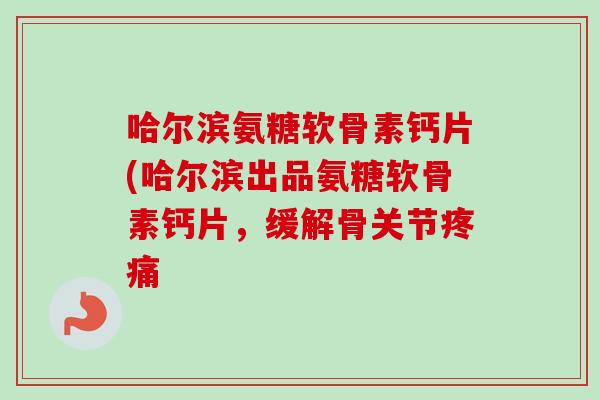 哈尔滨氨糖软骨素钙片(哈尔滨出品氨糖软骨素钙片，缓解骨关节疼痛