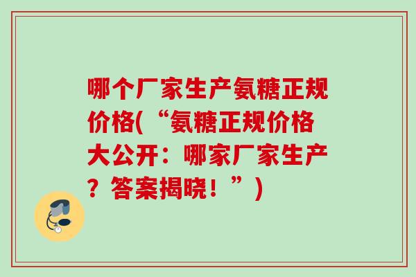 哪个厂家生产氨糖正规价格(“氨糖正规价格大公开：哪家厂家生产？答案揭晓！”)