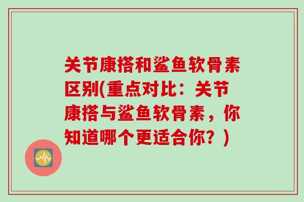 关节康搭和鲨鱼软骨素区别(重点对比：关节康搭与鲨鱼软骨素，你知道哪个更适合你？)