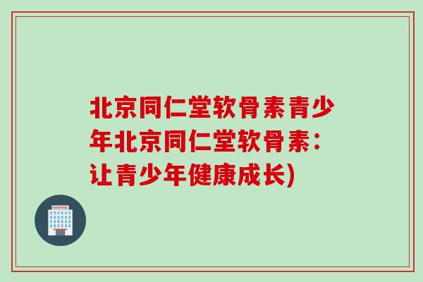 北京同仁堂软骨素青少年北京同仁堂软骨素：让青少年健康成长)