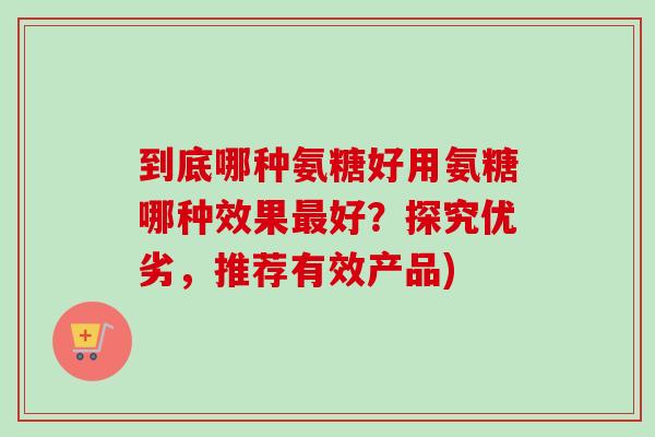 到底哪种氨糖好用氨糖哪种效果最好？探究优劣，推荐有效产品)