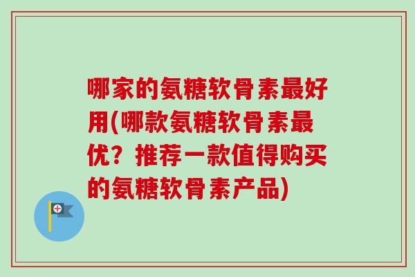 哪家的氨糖软骨素最好用(哪款氨糖软骨素最优？推荐一款值得购买的氨糖软骨素产品)