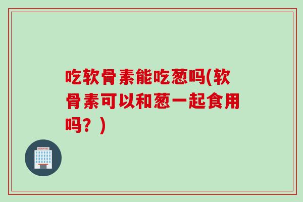 吃软骨素能吃葱吗(软骨素可以和葱一起食用吗？)