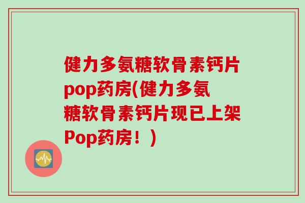 健力多氨糖软骨素钙片pop药房(健力多氨糖软骨素钙片现已上架Pop药房！)