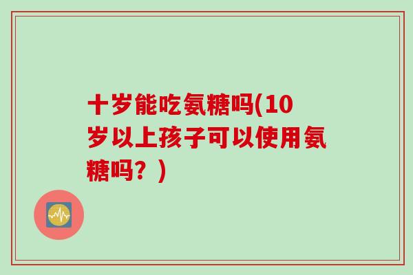 十岁能吃氨糖吗(10岁以上孩子可以使用氨糖吗？)