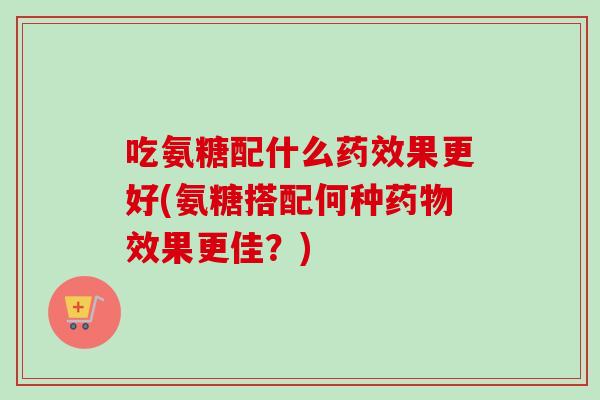 吃氨糖配什么果更好(氨糖搭配何种效果更佳?) 吃氨糖配什么果更好(氨糖搭配何种效果更佳?)