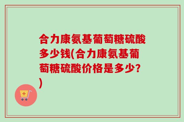 合力康氨基葡萄糖硫酸多少钱(合力康氨基葡萄糖硫酸价格是多少？)