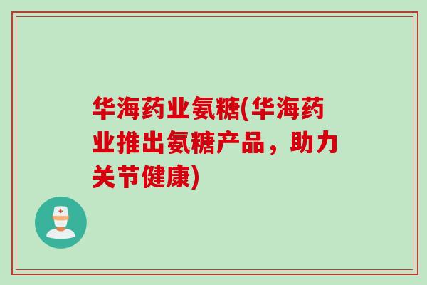 华海药业氨糖(华海药业推出氨糖产品，助力关节健康)