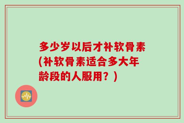 多少岁以后才补软骨素(补软骨素适合多大年龄段的人服用？)