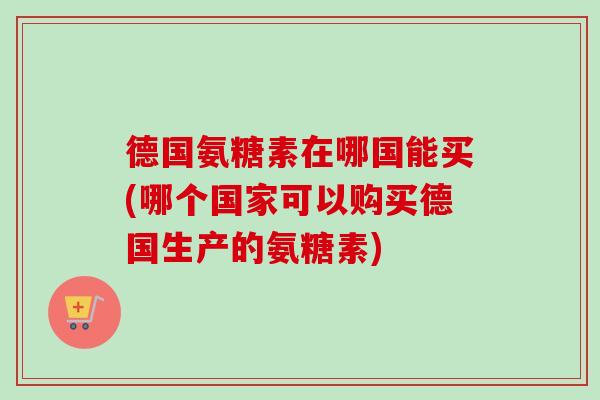 德国氨糖素在哪国能买(哪个国家可以购买德国生产的氨糖素)