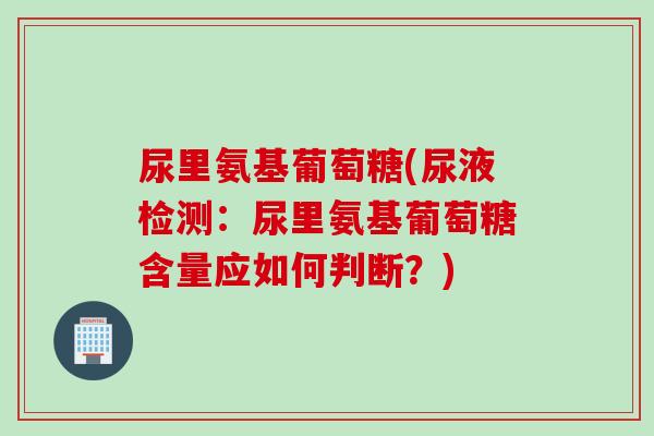 尿里氨基葡萄糖(尿液检测:尿里氨基葡萄糖含量应如何判断?) 尿里氨基葡萄糖(尿液检测:尿里氨基葡萄糖含量应如何判断?)