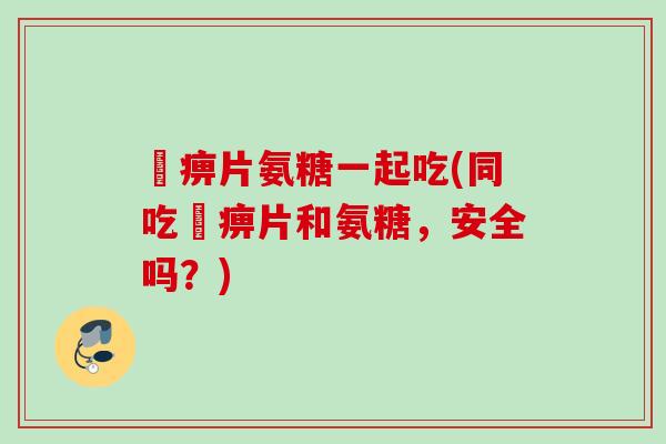 尪痹片氨糖一起吃(同吃尪痹片和氨糖，安全吗？)