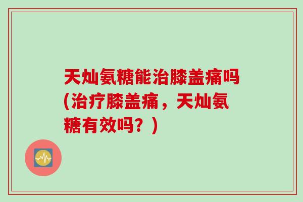 天灿氨糖能膝盖痛吗(膝盖痛,天灿氨糖有效吗?) 天灿氨糖能膝盖痛吗(膝盖痛,天灿氨糖有效吗?)