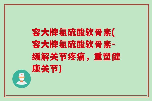 容大牌氨硫酸软骨素(容大牌氨硫酸软骨素-缓解关节疼痛，重塑健康关节)