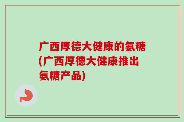 广西厚德大健康的氨糖(广西厚德大健康推出氨糖产品)
