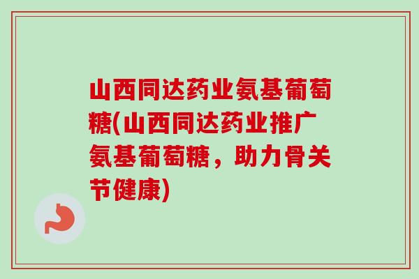 山西同达药业氨基葡萄糖(山西同达药业推广氨基葡萄糖，助力骨关节健康)