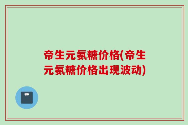 帝生元氨糖价格(帝生元氨糖价格出现波动)