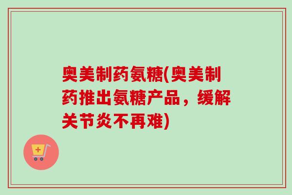 奥美制药氨糖(奥美制药推出氨糖产品，缓解关节炎不再难)