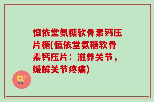 恒依堂氨糖软骨素钙压片糖(恒依堂氨糖软骨素钙压片：滋养关节，缓解关节疼痛)