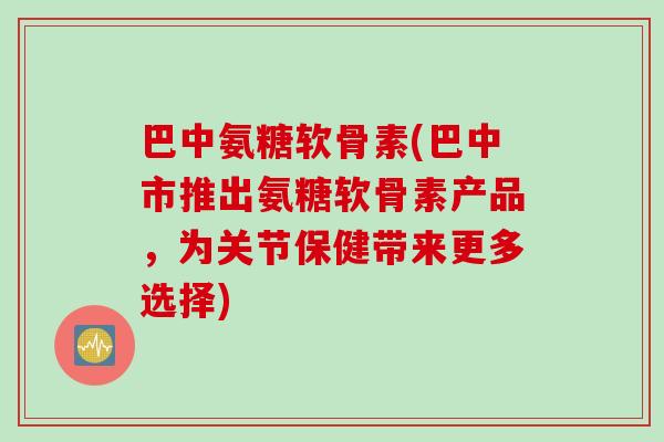 巴中氨糖软骨素(巴中市推出氨糖软骨素产品，为关节保健带来更多选择)