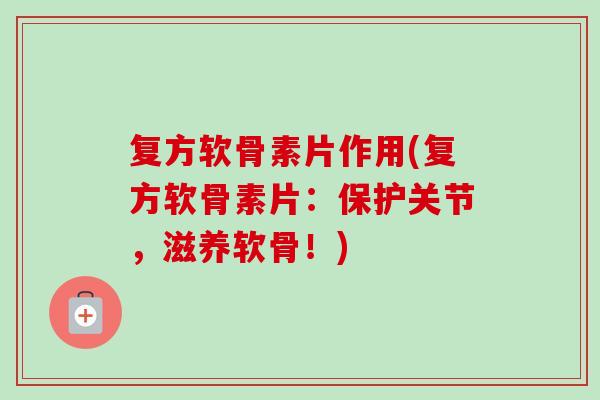 复方软骨素片作用(复方软骨素片：保护关节，滋养软骨！)