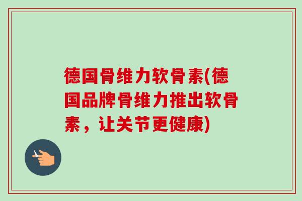 德国骨维力软骨素(德国品牌骨维力推出软骨素，让关节更健康)