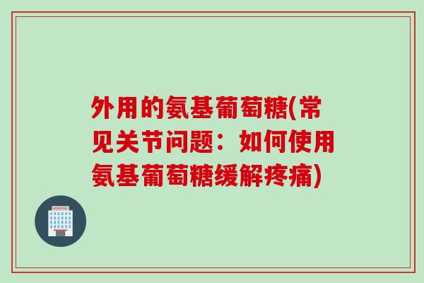 外用的氨基葡萄糖(常见关节问题：如何使用氨基葡萄糖缓解疼痛)