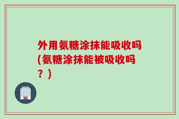 外用氨糖涂抹能吸收吗(氨糖涂抹能被吸收吗？)