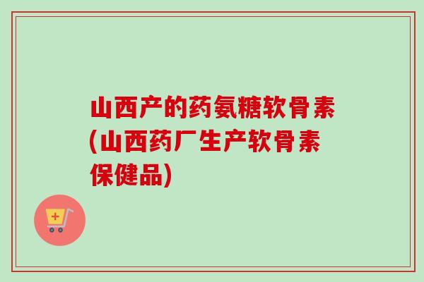 山西产的药氨糖软骨素(山西药厂生产软骨素保健品) 山西产的药氨糖软骨素(山西药厂生产软骨素保健品)