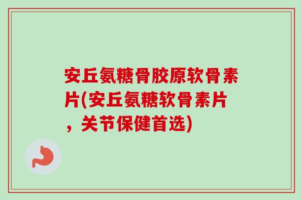 安丘氨糖骨胶原软骨素片(安丘氨糖软骨素片，关节保健首选)