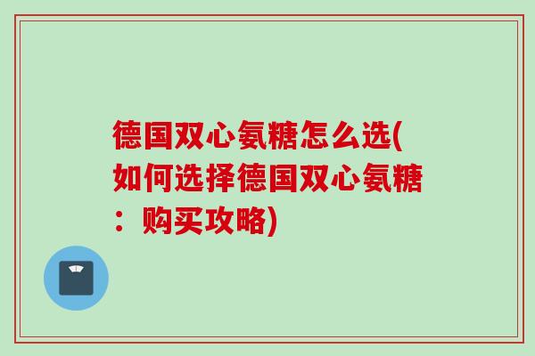 德国双心氨糖怎么选(如何选择德国双心氨糖：购买攻略)