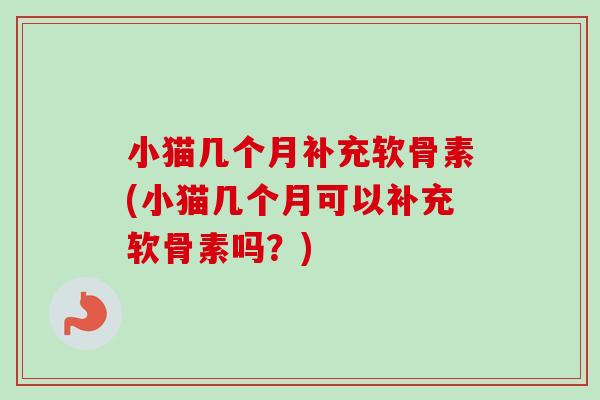 小猫几个月补充软骨素(小猫几个月可以补充软骨素吗？)