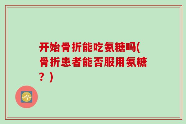 开始骨折能吃氨糖吗(骨折患者能否服用氨糖？)