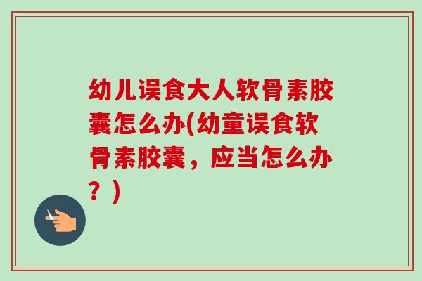 幼儿误食大人软骨素胶囊怎么办(幼童误食软骨素胶囊，应当怎么办？)