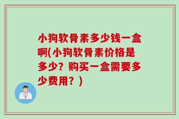 小狗软骨素多少钱一盒啊(小狗软骨素价格是多少？购买一盒需要多少费用？)