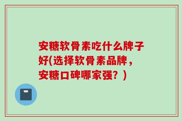 安糖软骨素吃什么牌子好(选择软骨素品牌，安糖口碑哪家强？)