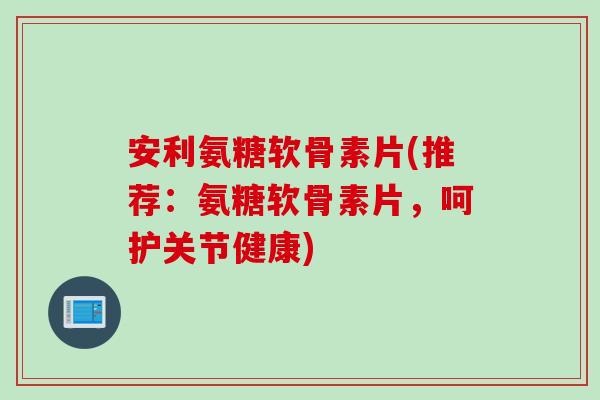 安利氨糖软骨素片(推荐：氨糖软骨素片，呵护关节健康)