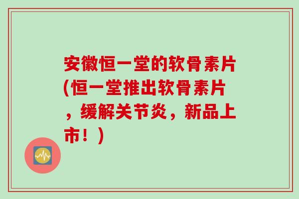 安徽恒一堂的软骨素片(恒一堂推出软骨素片，缓解关节炎，新品上市！)