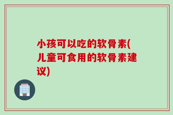 小孩可以吃的软骨素(儿童可食用的软骨素建议)