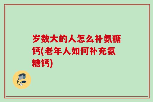 岁数大的人怎么补氨糖钙(老年人如何补充氨糖钙)