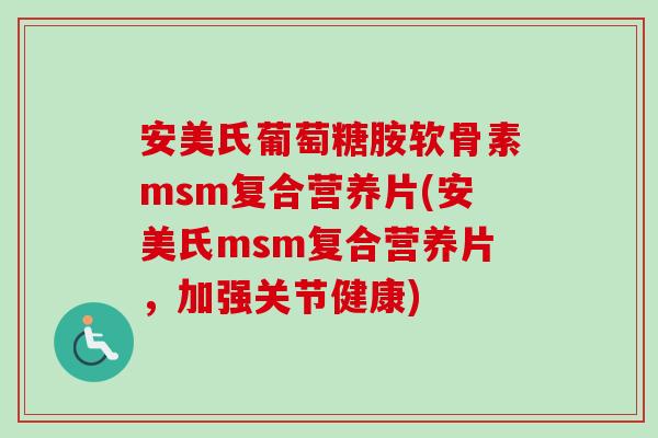 安美氏葡萄糖胺软骨素msm复合营养片(安美氏msm复合营养片，加强关节健康)