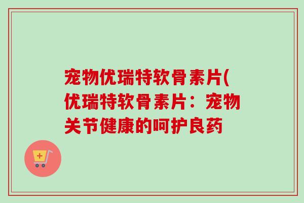 宠物优瑞特软骨素片(优瑞特软骨素片：宠物关节健康的呵护良药