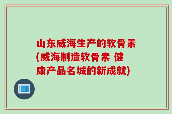 山东威海生产的软骨素(威海制造软骨素 健康产品名城的新成就)