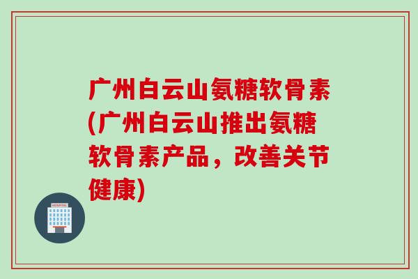 广州白云山氨糖软骨素(广州白云山推出氨糖软骨素产品，改善关节健康)
